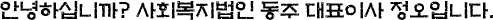 안녕하십니까? 사회복지법인 동주 대표이사 정오입니다.